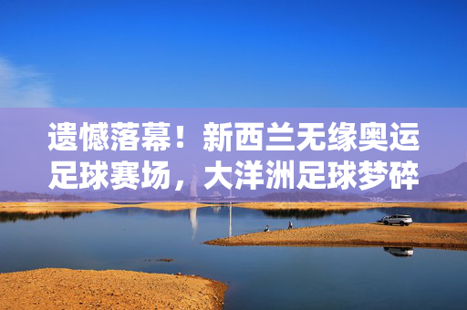 遗憾落幕！新西兰无缘奥运足球赛场，大洋洲足球梦碎巴黎？遗憾落幕！新西兰无缘奥运足球，大洋洲梦碎巴黎