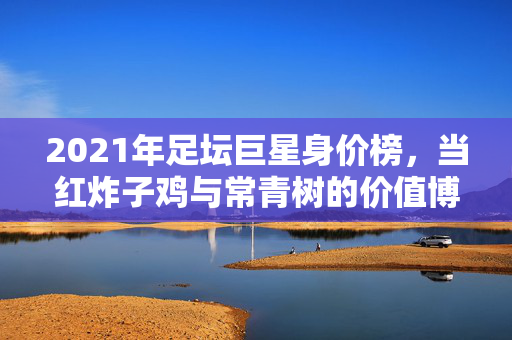 2021年足坛巨星身价榜，当红炸子鸡与常青树的价值博弈，2021足坛身价榜，当红炸子鸡与常青树的价值博弈