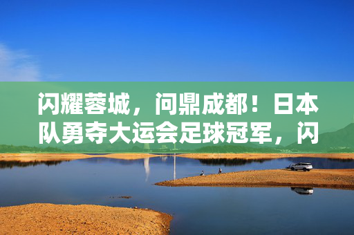闪耀蓉城，问鼎成都！日本队勇夺大运会足球冠军，闪耀蓉城，日本队勇夺大运会足球冠军
