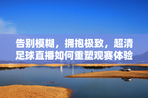 告别模糊，拥抱极致，超清足球直播如何重塑观赛体验，超清足球直播重塑极致观赛体验