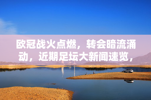 欧冠战火点燃，转会暗流涌动，近期足坛大新闻速览，欧冠战火点燃，转会暗流涌动，近期足坛大新闻速览