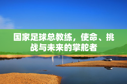 国家足球总教练，使命、挑战与未来的掌舵者