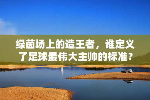 绿茵场上的造王者，谁定义了足球最伟大主帅的标准？绿茵造王者，谁定义足球最伟大主帅的标准？