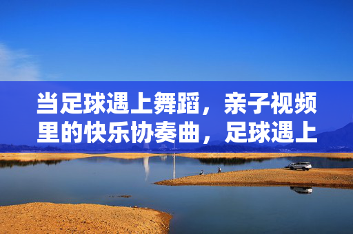 当足球遇上舞蹈，亲子视频里的快乐协奏曲，足球遇上舞蹈，亲子快乐协奏曲