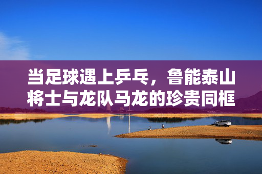 当足球遇上乒乓，鲁能泰山将士与龙队马龙的珍贵同框瞬间，足球乒乓跨界同框！鲁能泰山将士与马龙珍贵瞬间