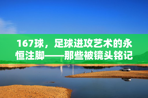 167球，足球进攻艺术的永恒注脚——那些被镜头铭记的传奇瞬间，167球，足球进攻艺术的永恒注脚