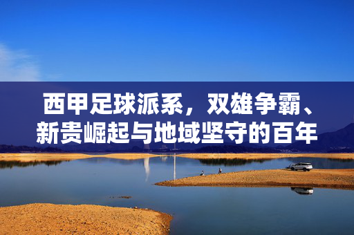 西甲足球派系，双雄争霸、新贵崛起与地域坚守的百年棋局，西甲百年棋局，双雄争霸、新贵崛起与地域坚守