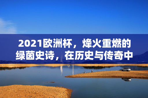 2021欧洲杯，烽火重燃的绿茵史诗，在历史与传奇中刻下永恒