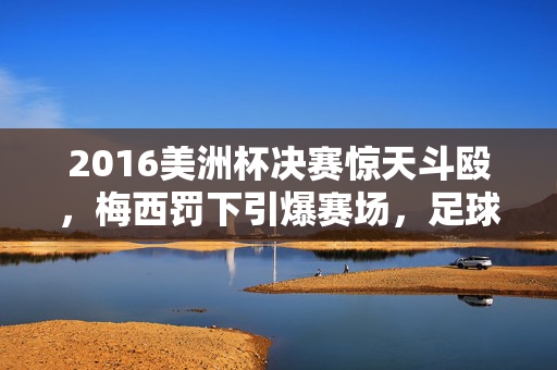 2016美洲杯决赛惊天斗殴，梅西罚下引爆赛场，足球暴力酿苦果，2016美洲杯决赛梅西罚下引爆惊天斗殴，足球暴力酿苦果