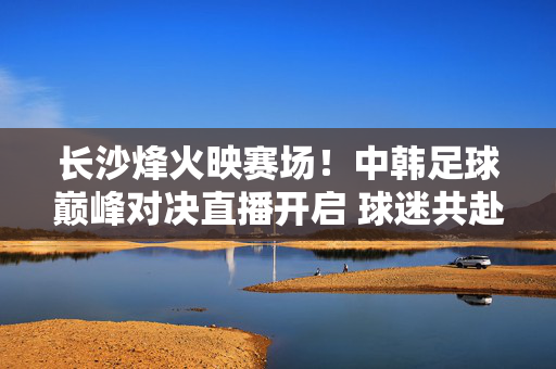长沙烽火映赛场！中韩足球巅峰对决直播开启 球迷共赴足球盛宴，长沙烽火映赛场！中韩足球巅峰对决直播开启