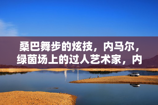 桑巴舞步的炫技，内马尔，绿茵场上的过人艺术家，内马尔，绿茵场上的桑巴过人艺术家