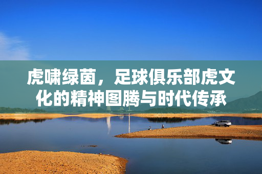 虎啸绿茵，足球俱乐部虎文化的精神图腾与时代传承