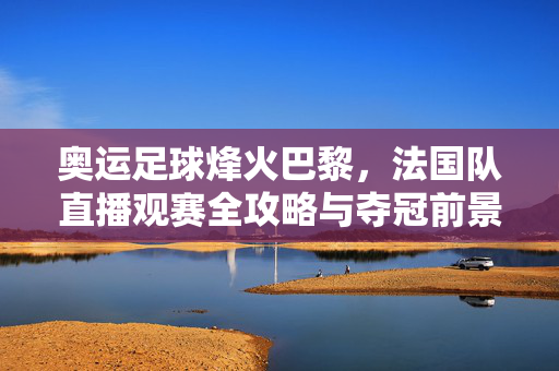 奥运足球烽火巴黎，法国队直播观赛全攻略与夺冠前景解析，奥运足球烽火巴黎，法国队观赛攻略与夺冠前景解析
