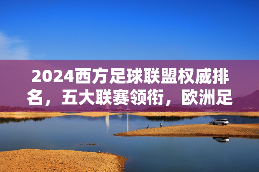 2024西方足球联盟权威排名，五大联赛领衔，欧洲足坛格局解析，2024西方足球联盟权威排名，五大联赛领衔，欧洲足坛格局解析