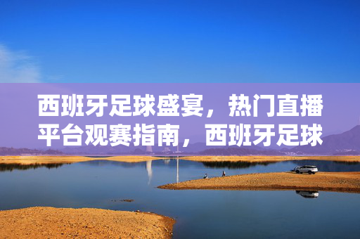 西班牙足球盛宴，热门直播平台观赛指南，西班牙足球盛宴，热门直播平台观赛指南