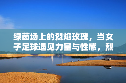 绿茵场上的烈焰玫瑰，当女子足球遇见力量与性感，烈焰玫瑰绽绿茵，女子足球的力量与性感