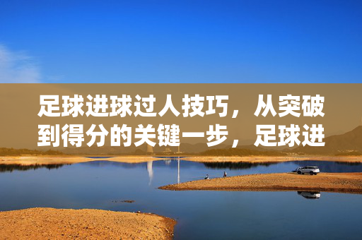 足球进球过人技巧，从突破到得分的关键一步，足球进球过人技巧，突破到得分的关键一步