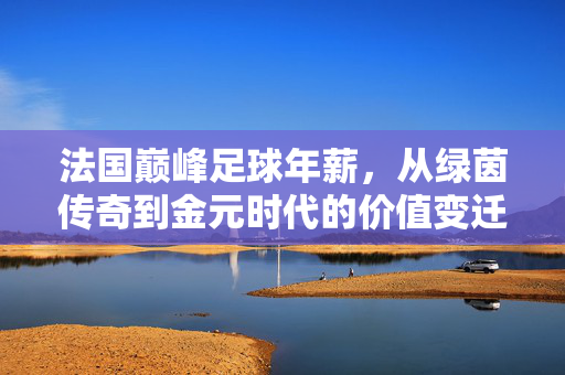 法国巅峰足球年薪，从绿茵传奇到金元时代的价值变迁，法国巅峰足球年薪，绿茵传奇到金元时代的价值变迁