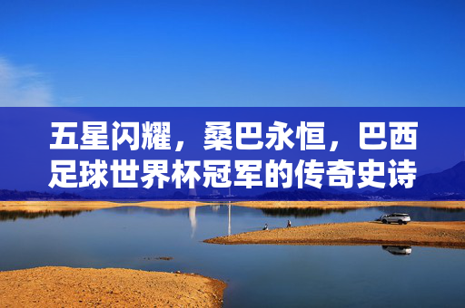 五星闪耀，桑巴永恒，巴西足球世界杯冠军的传奇史诗
