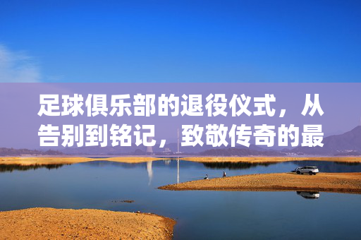足球俱乐部的退役仪式，从告别到铭记，致敬传奇的最后一程，俱乐部退役仪式，告别传奇，铭记最后一程