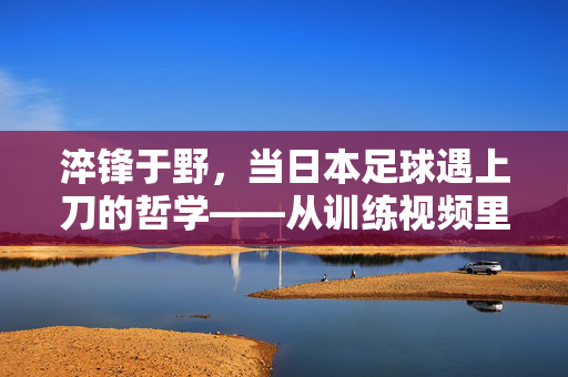 淬锋于野，当日本足球遇上刀的哲学——从训练视频里看透他们的韧性密码，淬锋之韧，日本足球的刀与哲学