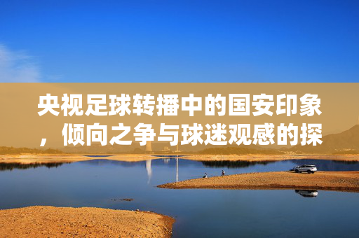 央视足球转播中的国安印象，倾向之争与球迷观感的探析，央视足球转播中的国安印象，倾向之争与球迷观感探析