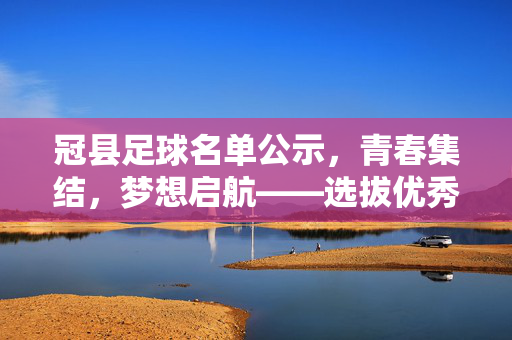 冠县足球名单公示，青春集结，梦想启航——选拔优秀球员，共筑足球未来