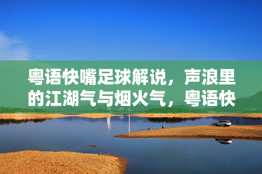粤语快嘴足球解说，声浪里的江湖气与烟火气，粤语快嘴足球解说，声浪江湖烟火