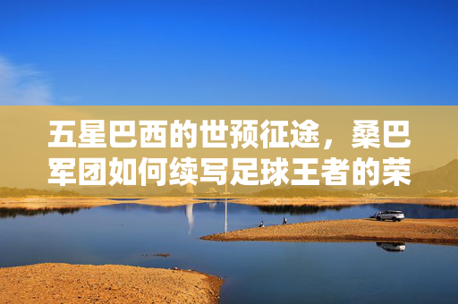 五星巴西的世预征途，桑巴军团如何续写足球王者的荣耀篇章，五星巴西世预征途，桑巴军团续写王者荣耀