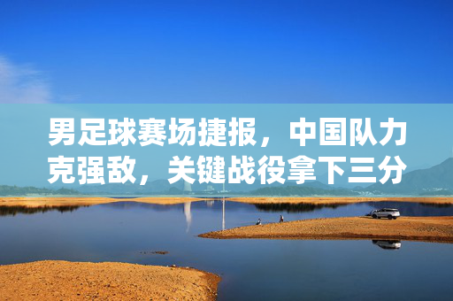 男足球赛场捷报,中国队力克强敌,关键战役拿下三分!