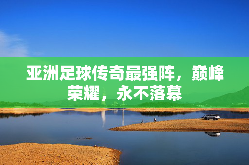 亚洲足球传奇最强阵，巅峰荣耀，永不落幕