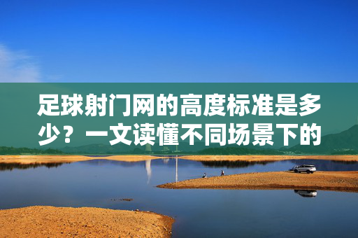 足球射门网的高度标准是多少？一文读懂不同场景下的尺寸要求