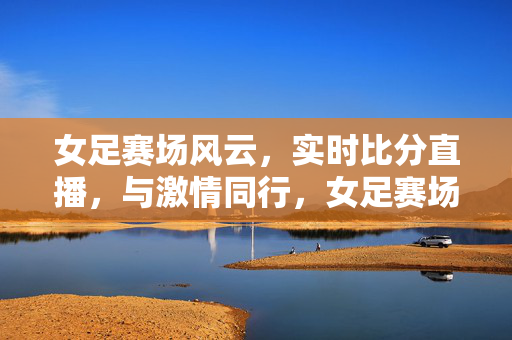 女足赛场风云，实时比分直播，与激情同行，女足赛场风云，实时激情比分直播