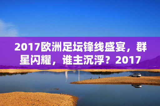 2017欧洲足坛锋线盛宴，群星闪耀，谁主沉浮？2017欧洲锋线盛宴，群星闪耀，谁主沉浮？