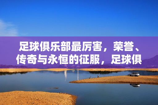 足球俱乐部最厉害,荣誉、传奇与永恒的征服,足球俱乐部,荣誉、传奇与永恒征服之巅