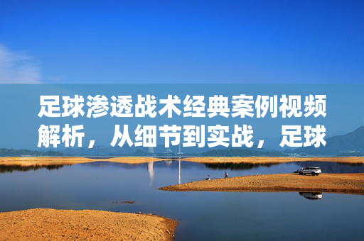 足球渗透战术经典案例视频解析，从细节到实战，足球渗透战术经典案例视频解析，从细节到实战