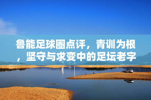 鲁能足球圈点评，青训为根，坚守与求变中的足坛老字号新活力
