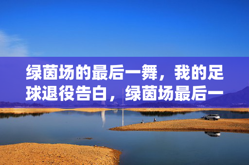 绿茵场的最后一舞,我的足球退役告白,绿茵场最后一舞,我的足球退役告白