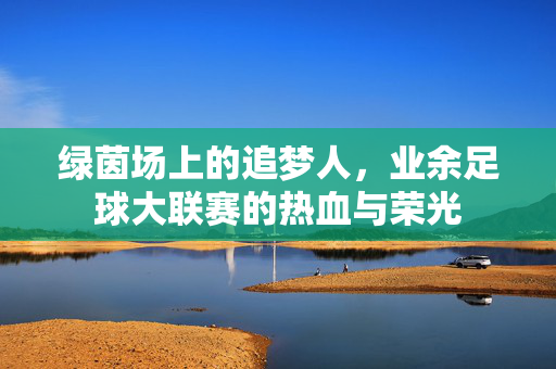 绿茵场上的追梦人，业余足球大联赛的热血与荣光