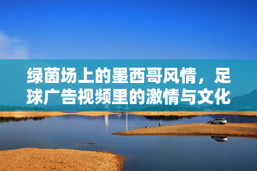 绿茵场上的墨西哥风情，足球广告视频里的激情与文化密码，足球广告中的墨西哥风情，绿茵激情与文化密码