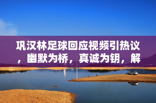 巩汉林足球回应视频引热议，幽默为桥，真诚为钥，解足球与热爱之惑，巩汉林足球回应引热议，幽默搭桥，真诚解足球热爱之惑