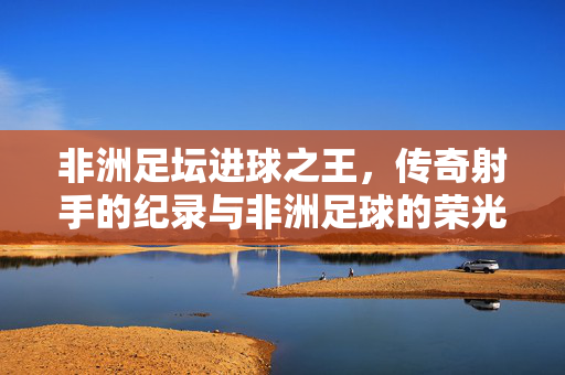非洲足坛进球之王，传奇射手的纪录与非洲足球的荣光，非洲足坛进球之王，传奇纪录与非洲足球的荣光
