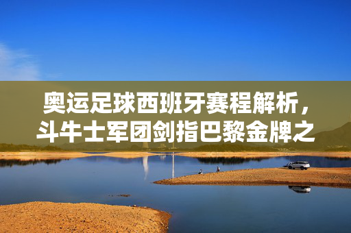 奥运足球西班牙赛程解析，斗牛士军团剑指巴黎金牌之路，奥运足球西班牙赛程解析，斗牛士军团剑指巴黎金牌