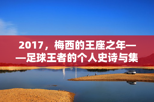 2017，梅西的王座之年——足球王者的个人史诗与集体荣光，2017，梅西的王座之年，个人史诗与集体荣光