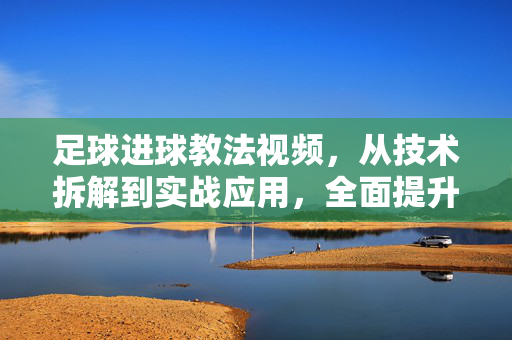 足球进球教法视频，从技术拆解到实战应用，全面提升射门效率，足球射门，从技术拆解到实战应用，全面提升射门效率