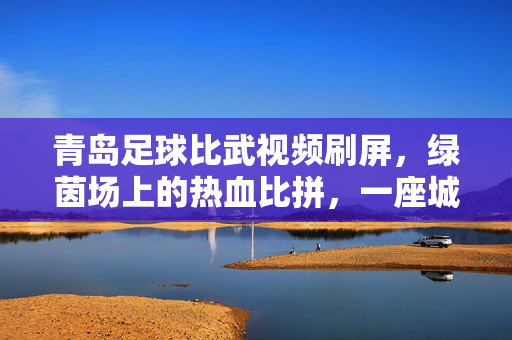 青岛足球比武视频刷屏，绿茵场上的热血比拼，一座城的足球记忆