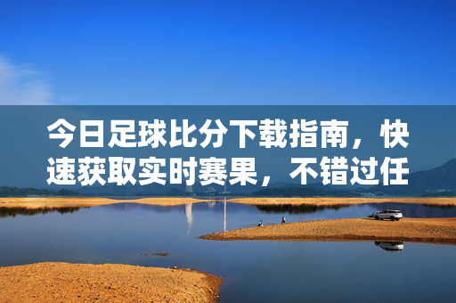 今日足球比分下载指南，快速获取实时赛果，不错过任何精彩瞬间