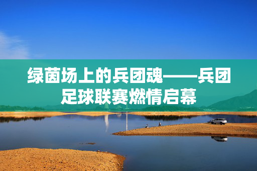 绿茵场上的兵团魂——兵团足球联赛燃情启幕