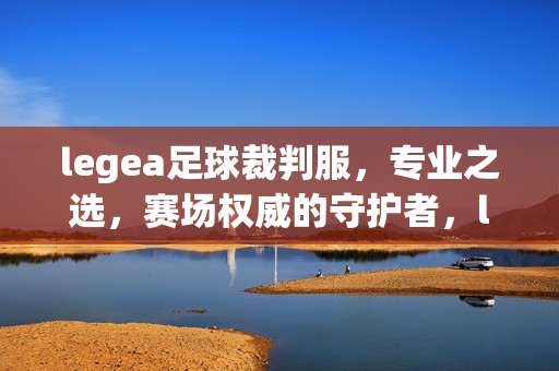 legea足球裁判服，专业之选，赛场权威的守护者，legea足球裁判服，专业之选，赛场权威守护者