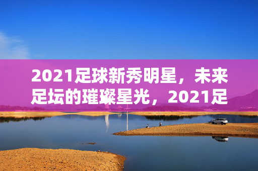 2021足球新秀明星，未来足坛的璀璨星光，2021足球新秀，未来足坛的璀璨星光